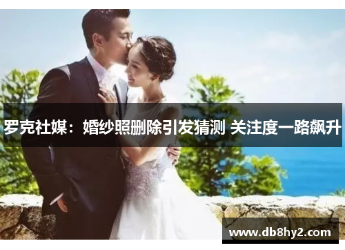 罗克社媒：婚纱照删除引发猜测 关注度一路飙升